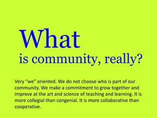 What

is community, really?
Very “we” oriented. We do not choose who is part of our
community. We make a commitment to grow together and
improve at the art and science of teaching and learning. It is
more collegial than congenial. It is more collaborative than
cooperative.

 