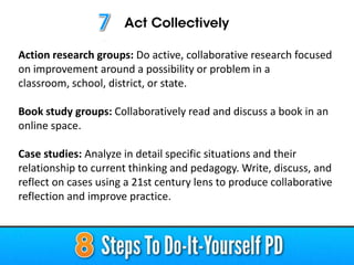 Action research groups: Do active, collaborative research focused
on improvement around a possibility or problem in a
classroom, school, district, or state.
Book study groups: Collaboratively read and discuss a book in an
online space.
Case studies: Analyze in detail specific situations and their
relationship to current thinking and pedagogy. Write, discuss, and
reflect on cases using a 21st century lens to produce collaborative
reflection and improve practice.

 