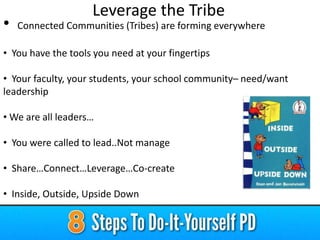 •

Leverage the Tribe
Connected Communities (Tribes) are forming everywhere

• You have the tools you need at your fingertips

• Your faculty, your students, your school community– need/want
leadership
• We are all leaders…
• You were called to lead..Not manage
• Share…Connect…Leverage…Co-create

• Inside, Outside, Upside Down

 
