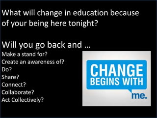 What will change in education because
of your being here tonight?

Will you go back and …
Make a stand for?
Create an awareness of?
Do?
Share?
Connect?
Collaborate?
Act Collectively?

 