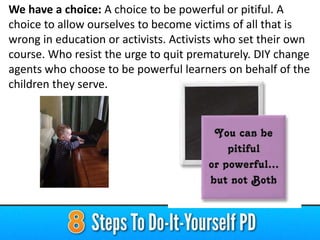 We have a choice: A choice to be powerful or pitiful. A
choice to allow ourselves to become victims of all that is
wrong in education or activists. Activists who set their own
course. Who resist the urge to quit prematurely. DIY change
agents who choose to be powerful learners on behalf of the
children they serve.

 