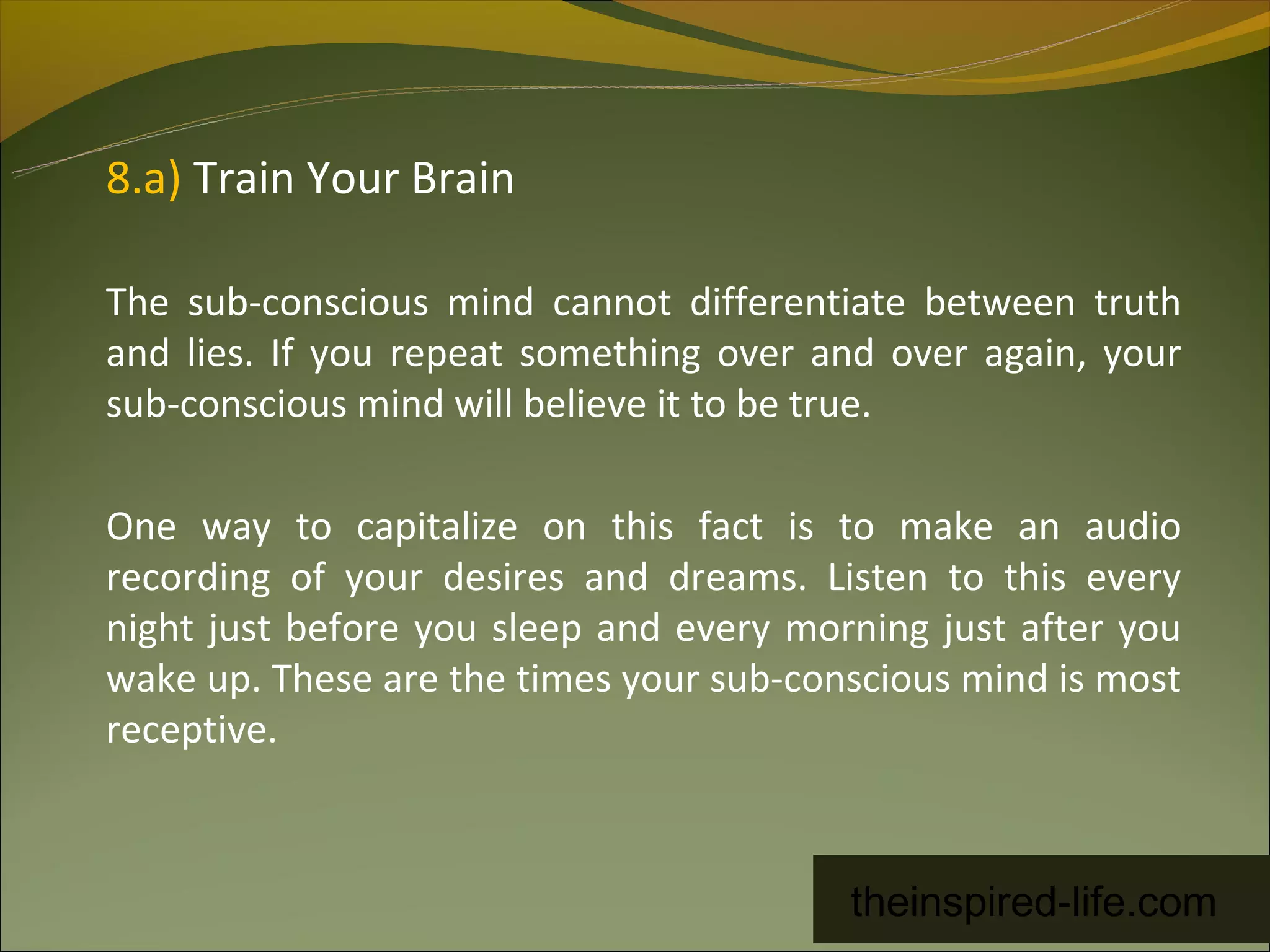 8.a) Train Your Brain

The sub-conscious mind cannot differentiate between truth
and lies. If you repeat something over and over again, your
sub-conscious mind will believe it to be true.

One way to capitalize on this fact is to make an audio
recording of your desires and dreams. Listen to this every
night just before you sleep and every morning just after you
wake up. These are the times your sub-conscious mind is most
receptive.



                                         theinspired-life.com
 