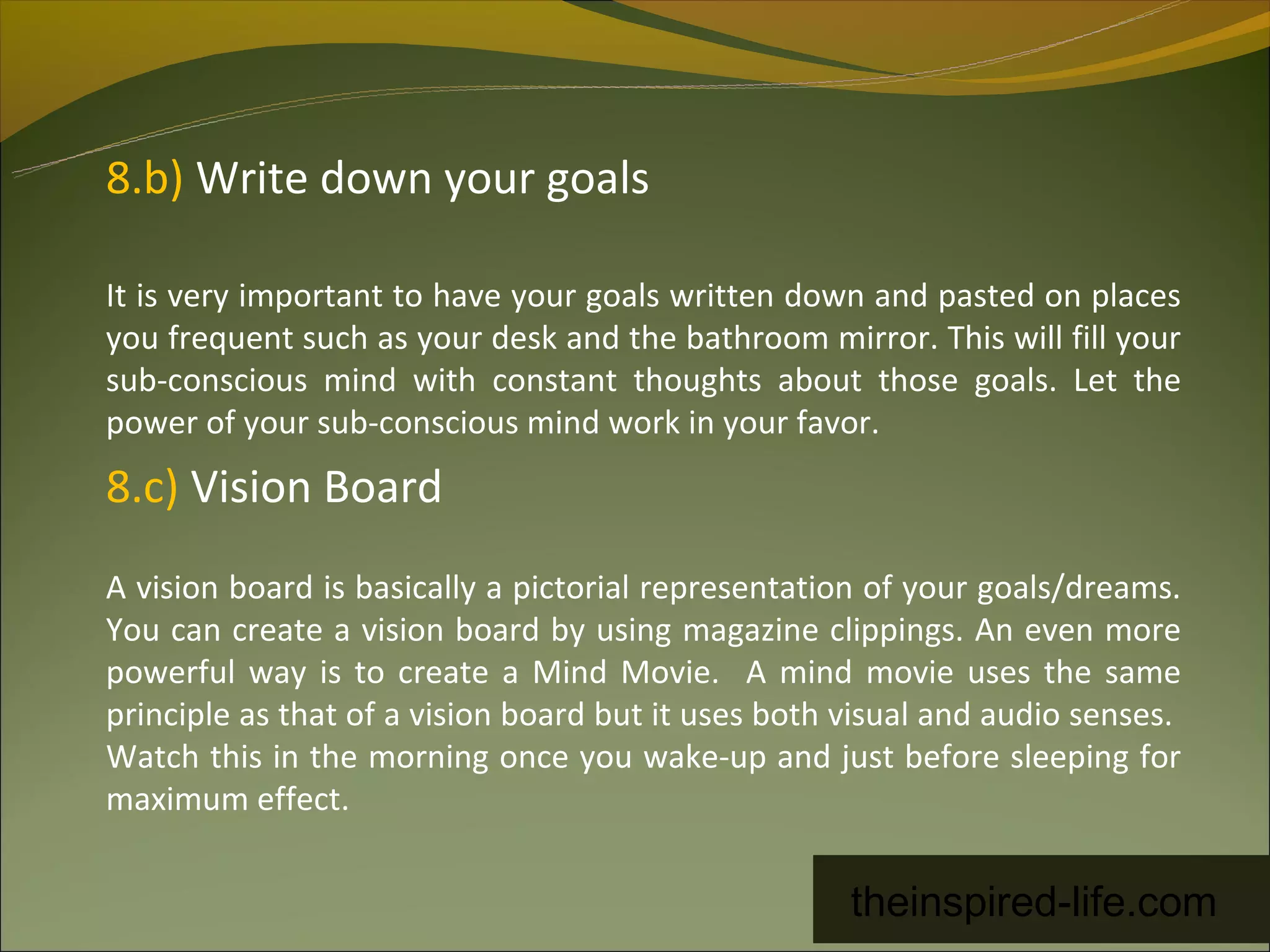 8.b) Write down your goals

It is very important to have your goals written down and pasted on places
you frequent such as your desk and the bathroom mirror. This will fill your
sub-conscious mind with constant thoughts about those goals. Let the
power of your sub-conscious mind work in your favor.
8.c) Vision Board
A vision board is basically a pictorial representation of your goals/dreams.
You can create a vision board by using magazine clippings. An even more
powerful way is to create a Mind Movie. A mind movie uses the same
principle as that of a vision board but it uses both visual and audio senses.
Watch this in the morning once you wake-up and just before sleeping for
maximum effect.


                                                     theinspired-life.com
 