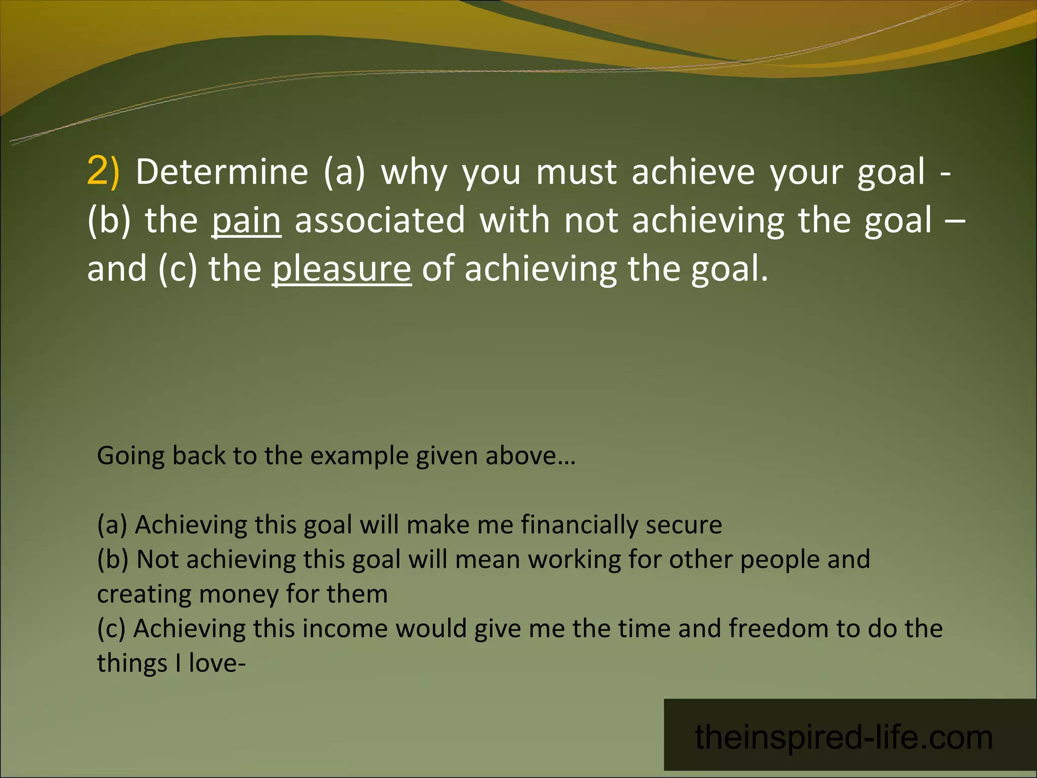 2) Determine (a) why you must achieve your goal -
(b) the pain associated with not achieving the goal –
and (c) the pleasure of achieving the goal.



Going back to the example given above…

(a) Achieving this goal will make me financially secure
(b) Not achieving this goal will mean working for other people and
creating money for them
(c) Achieving this income would give me the time and freedom to do the
things I love-

                                                 theinspired-life.com
 