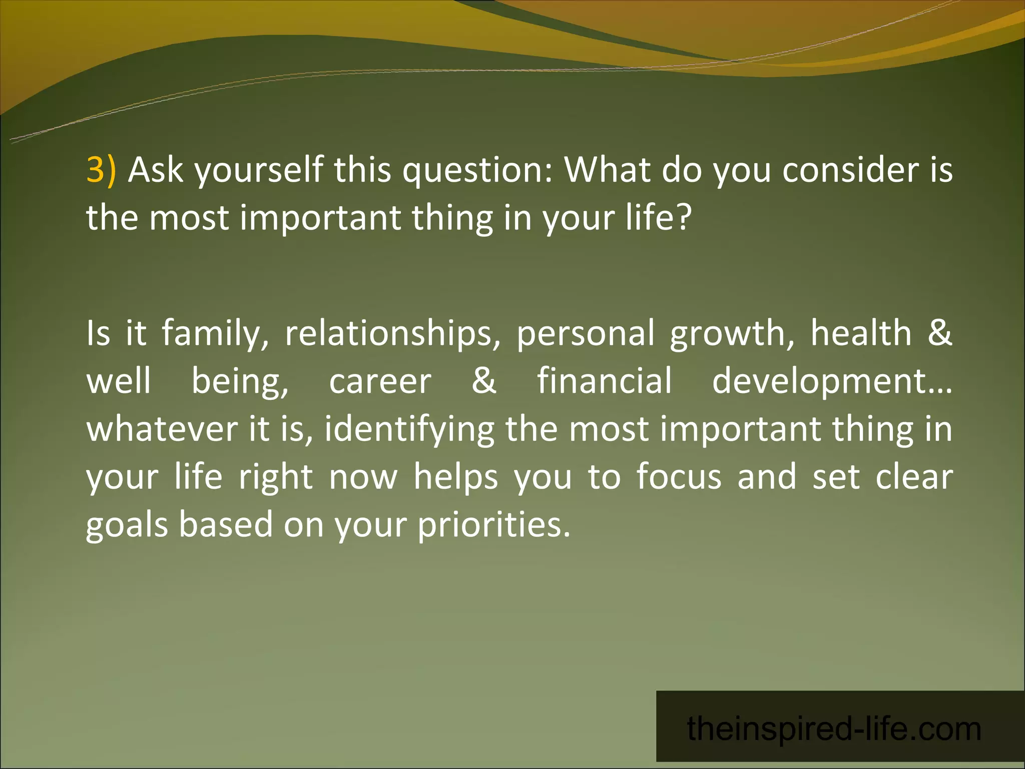 3) Ask yourself this question: What do you consider is
the most important thing in your life?

Is it family, relationships, personal growth, health &
well being, career & financial development…
whatever it is, identifying the most important thing in
your life right now helps you to focus and set clear
goals based on your priorities.




                                      theinspired-life.com
 