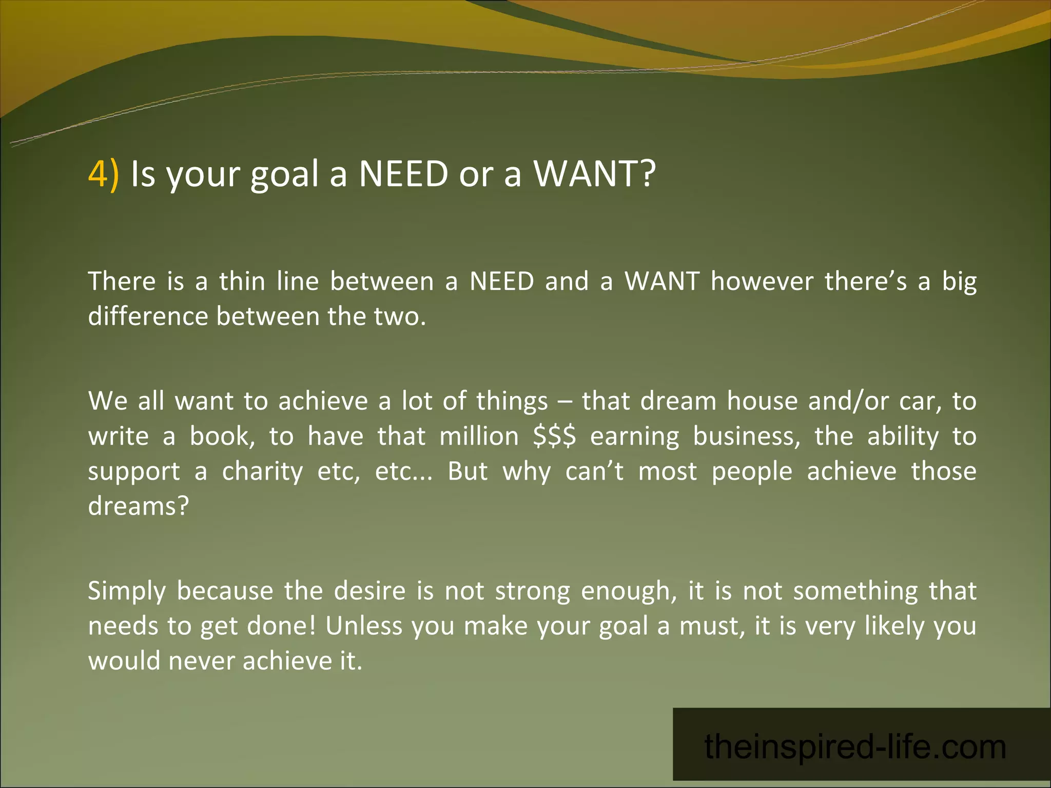 4) Is your goal a NEED or a WANT?

There is a thin line between a NEED and a WANT however there’s a big
difference between the two.

We all want to achieve a lot of things – that dream house and/or car, to
write a book, to have that million $$$ earning business, the ability to
support a charity etc, etc... But why can’t most people achieve those
dreams?

Simply because the desire is not strong enough, it is not something that
needs to get done! Unless you make your goal a must, it is very likely you
would never achieve it.


                                                   theinspired-life.com
 