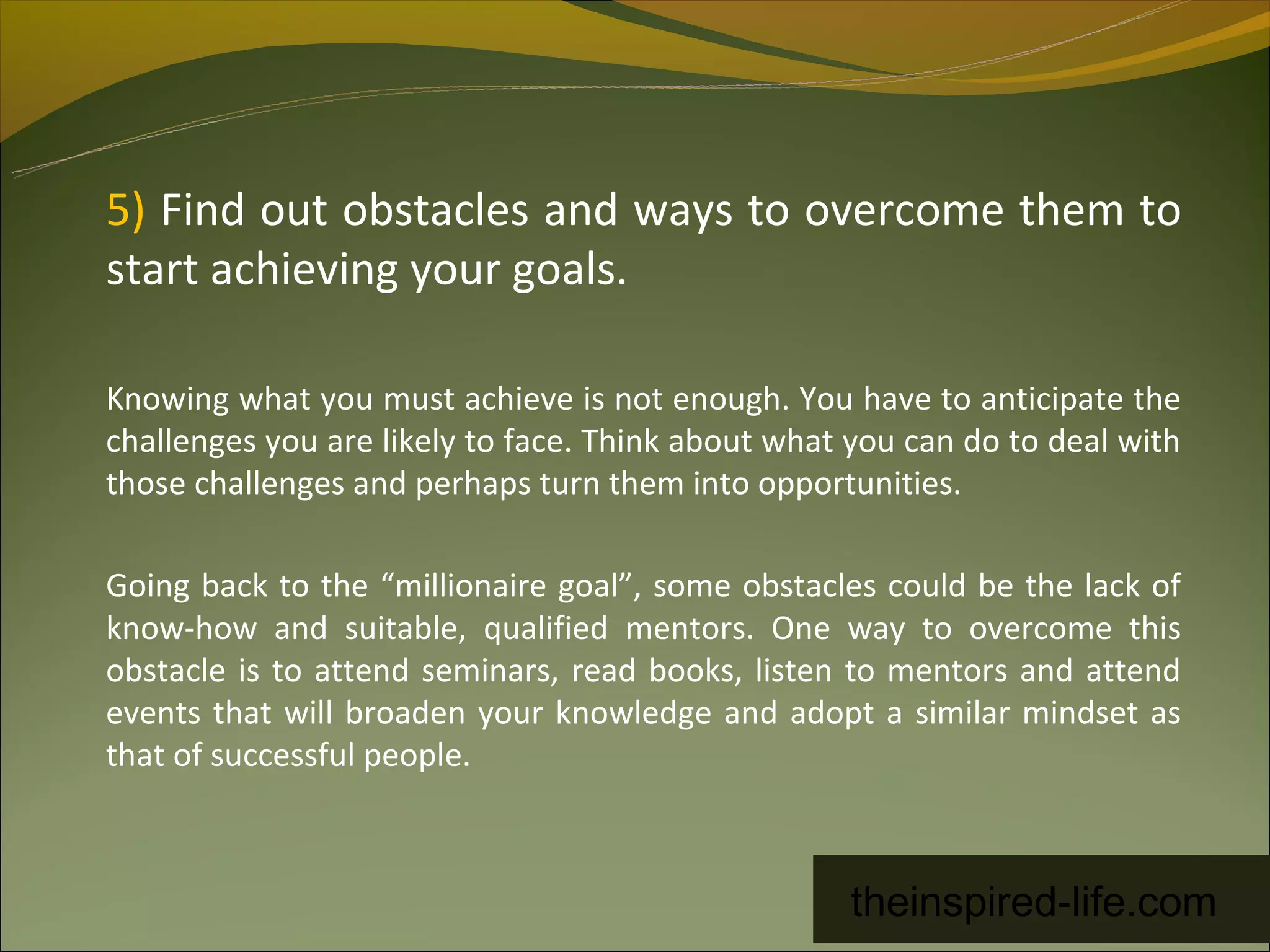 5) Find out obstacles and ways to overcome them to
start achieving your goals.

Knowing what you must achieve is not enough. You have to anticipate the
challenges you are likely to face. Think about what you can do to deal with
those challenges and perhaps turn them into opportunities.

Going back to the “millionaire goal”, some obstacles could be the lack of
know-how and suitable, qualified mentors. One way to overcome this
obstacle is to attend seminars, read books, listen to mentors and attend
events that will broaden your knowledge and adopt a similar mindset as
that of successful people.



                                                   theinspired-life.com
 