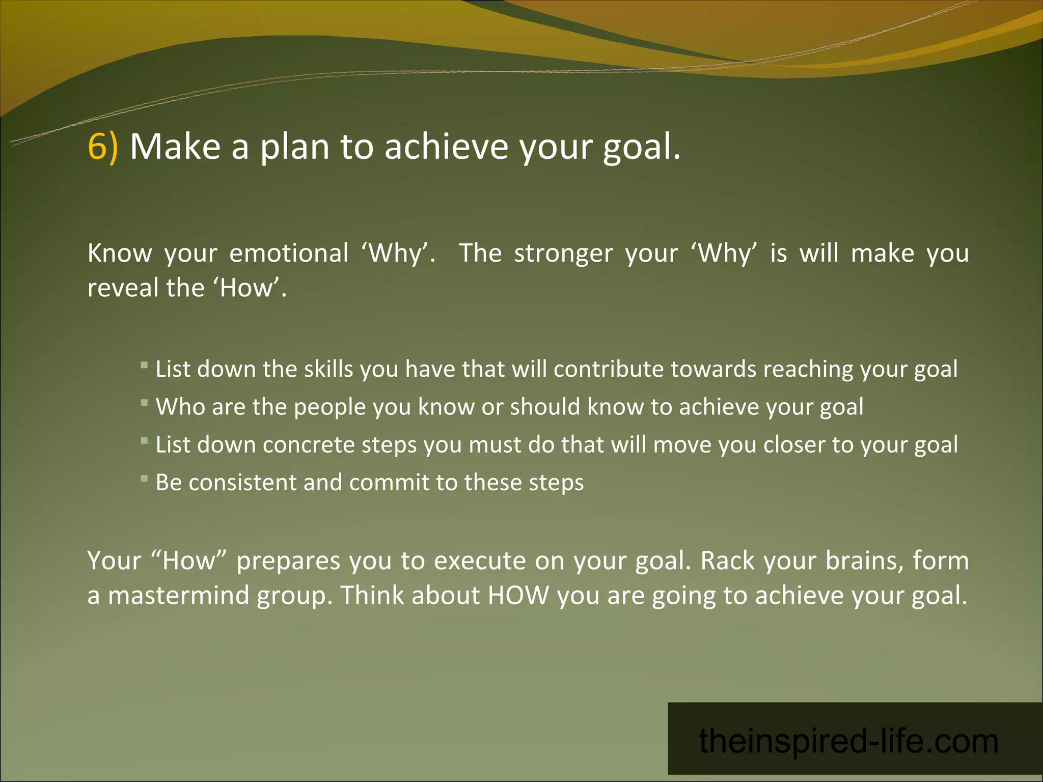 6) Make a plan to achieve your goal.

Know your emotional ‘Why’. The stronger your ‘Why’ is will make you
reveal the ‘How’.

     List down the skills you have that will contribute towards reaching your goal
     Who are the people you know or should know to achieve your goal
     List down concrete steps you must do that will move you closer to your goal
     Be consistent and commit to these steps


Your “How” prepares you to execute on your goal. Rack your brains, form
a mastermind group. Think about HOW you are going to achieve your goal.




                                                         theinspired-life.com
 