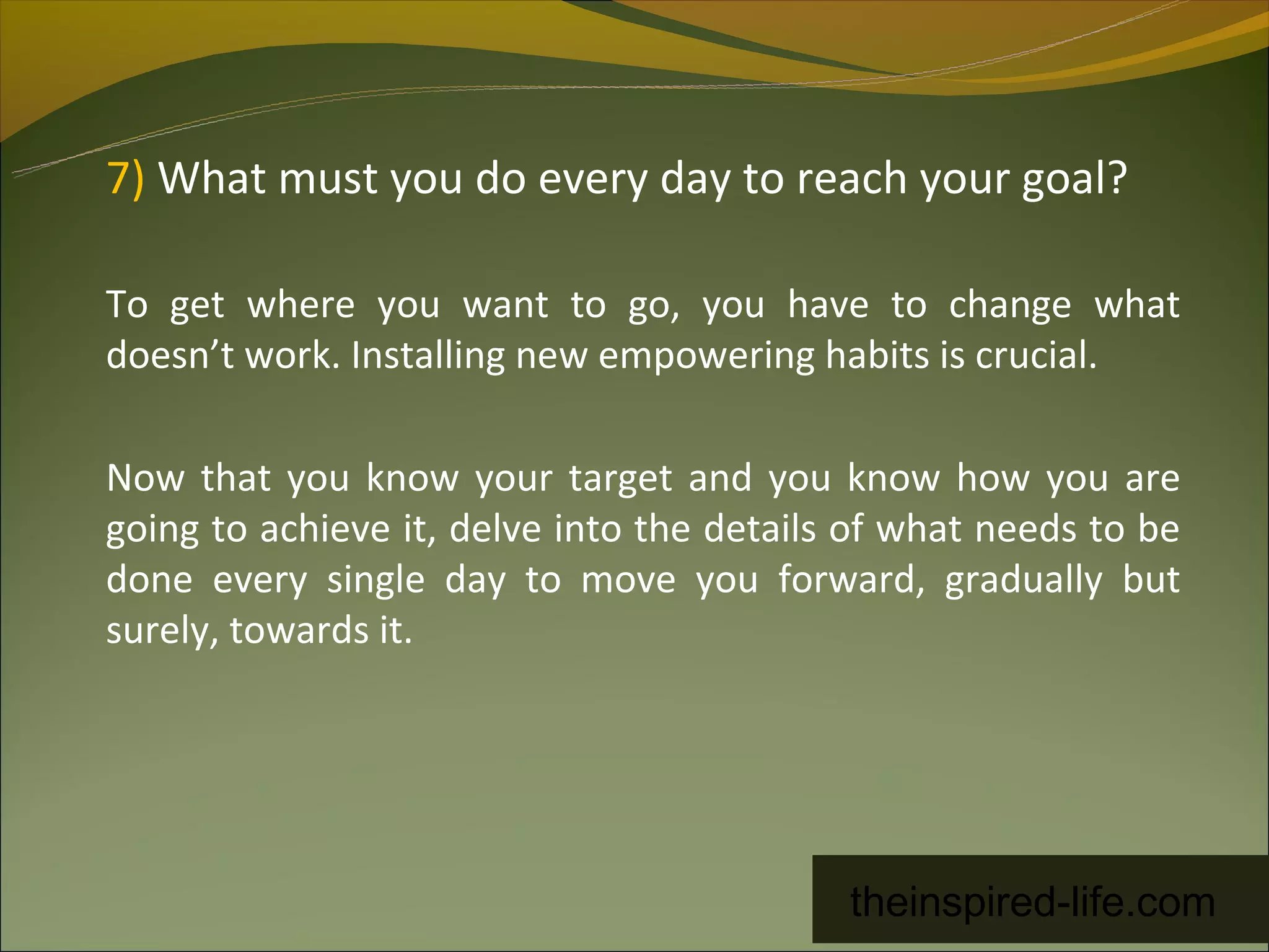 7) What must you do every day to reach your goal?

To get where you want to go, you have to change what
doesn’t work. Installing new empowering habits is crucial.

Now that you know your target and you know how you are
going to achieve it, delve into the details of what needs to be
done every single day to move you forward, gradually but
surely, towards it.




                                           theinspired-life.com
 