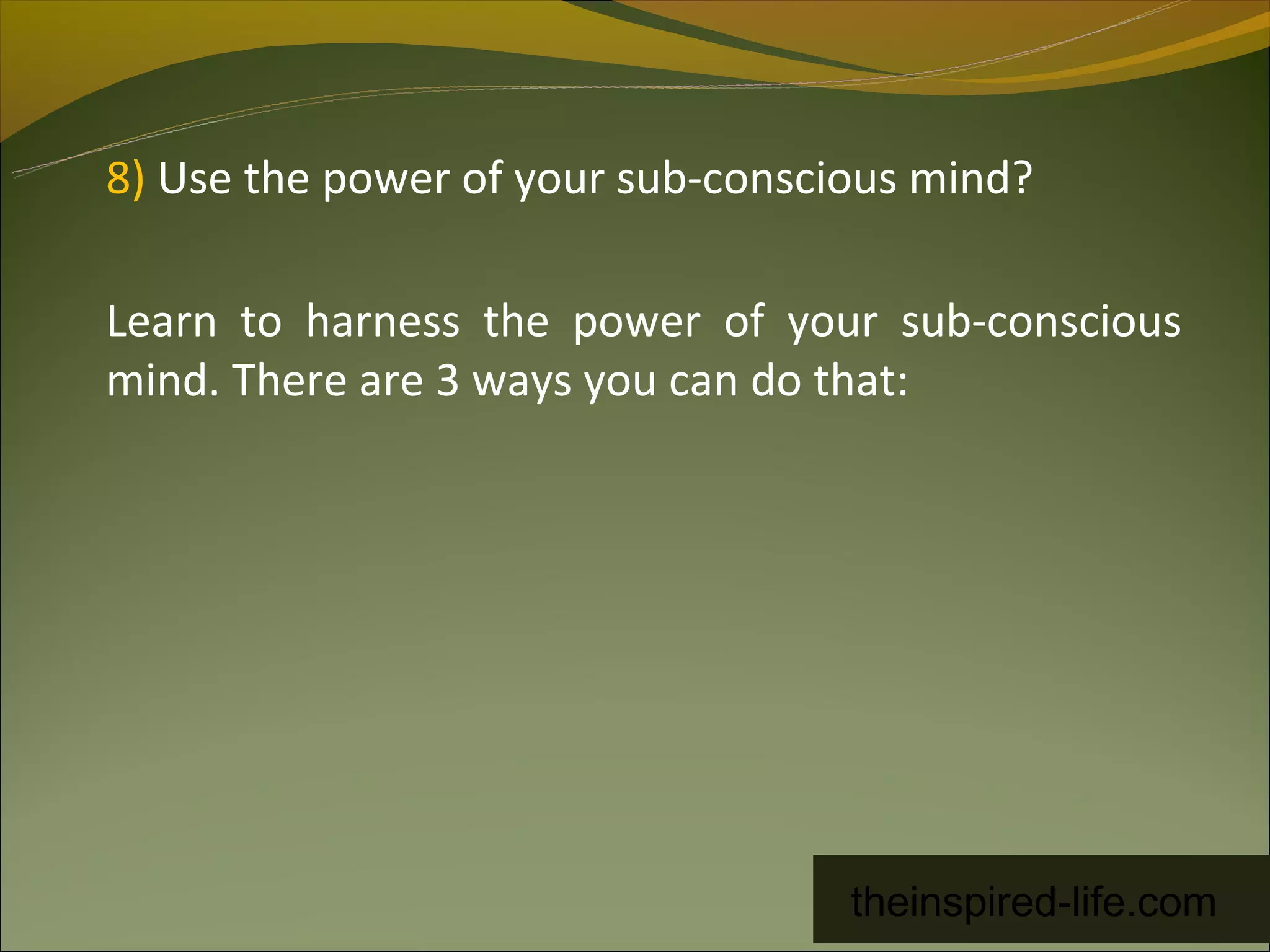 8) Use the power of your sub-conscious mind?

Learn to harness the power of your sub-conscious
mind. There are 3 ways you can do that:




                                   theinspired-life.com
 
