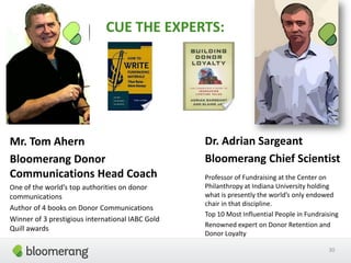 CUE THE EXPERTS:
Dr. Adrian Sargeant
Bloomerang Chief Scientist
Professor of Fundraising at the Center on
Philanthropy at Indiana University holding
what is presently the world’s only endowed
chair in that discipline.
Top 10 Most Influential People in Fundraising
Renowned expert on Donor Retention and
Donor Loyalty
30
Mr. Tom Ahern
Bloomerang Donor
Communications Head Coach
One of the world’s top authorities on donor
communications
Author of 4 books on Donor Communications
Winner of 3 prestigious international IABC Gold
Quill awards
 