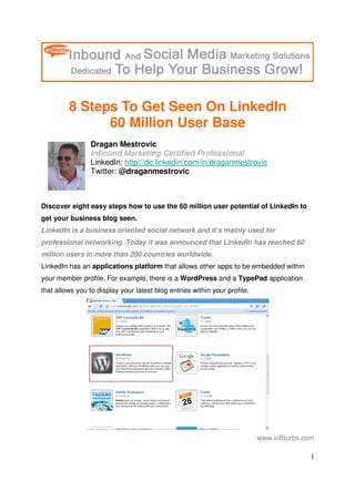 8 Steps To Get Seen On LinkedIn
               60 Million User Base
                 Dragan Mestrovic
                 Inbound Marketing Certified Professional
                 LinkedIn: http://de.linkedin.com/in/draganmestrovic
                 Twitter: @draganmestrovic



Discover eight easy steps how to use the 60 million user potential of LinkedIn to
get your business blog seen.
LinkedIn is a business oriented social network and it’s mainly used for
professional networking. Today it was announced that LinkedIn has reached 60
million users in more than 200 countries worldwide.
LinkedIn has an applications platform that allows other apps to be embedded within
your member profile. For example, there is a WordPress and a TypePad application
that allows you to display your latest blog entries within your profile.




                                                                           www.inBlurbs.com

                                                                                          1
 