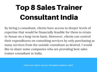 Top 8 Sales Trainer
Consultant India
FIND OUT BEST SALES TRAINER CONSULTANT
By hiring a consultant, clients have access to deeper levels of
expertise that would be financially feasible for them to retain
in-house on a long-term basis. Moreover, clients can control
their expenditures on consulting services by only purchasing as
many services from the outside consultant as desired. I would
like to share some companies who are providing best sales
trainer consultant in India.
 