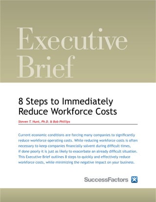 Executive
Brief
8 Steps to Immediately
Reduce Workforce Costs
Steven T. Hunt, Ph.D. & Bob Phillips



Current economic conditions are forcing many companies to significantly
reduce workforce operating costs. While reducing workforce costs is often
necessary to keep companies financially solvent during difficult times,
if done poorly it is just as likely to exacerbate an already difficult situation.
This Executive Brief outlines 8 steps to quickly and effectively reduce
workforce costs, while minimizing the negative impact on your business.
 