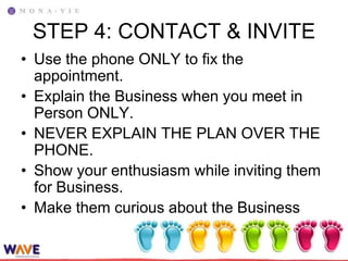 STEP 4: CONTACT & INVITE
• Use the phone ONLY to fix the
  appointment.
• Explain the Business when you meet in
  Person ONLY.
• NEVER EXPLAIN THE PLAN OVER THE
  PHONE.
• Show your enthusiasm while inviting them
  for Business.
• Make them curious about the Business
 