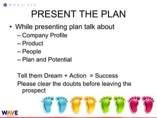 PRESENT THE PLAN
• While presenting plan talk about
  – Company Profile
  – Product
  – People
  – Plan and Potential

  Tell them Dream + Action = Success
  Please clear the doubts before leaving the
    prospect
 