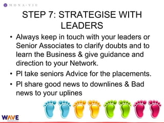 STEP 7: STRATEGISE WITH
           LEADERS
• Always keep in touch with your leaders or
  Senior Associates to clarify doubts and to
  learn the Business & give guidance and
  direction to your Network.
• Pl take seniors Advice for the placements.
• Pl share good news to downlines & Bad
  news to your uplines
 