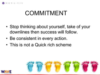 COMMITMENT

• Stop thinking about yourself, take of your
  downlines then success will follow.
• Be consistent in every action.
• This is not a Quick rich scheme
 