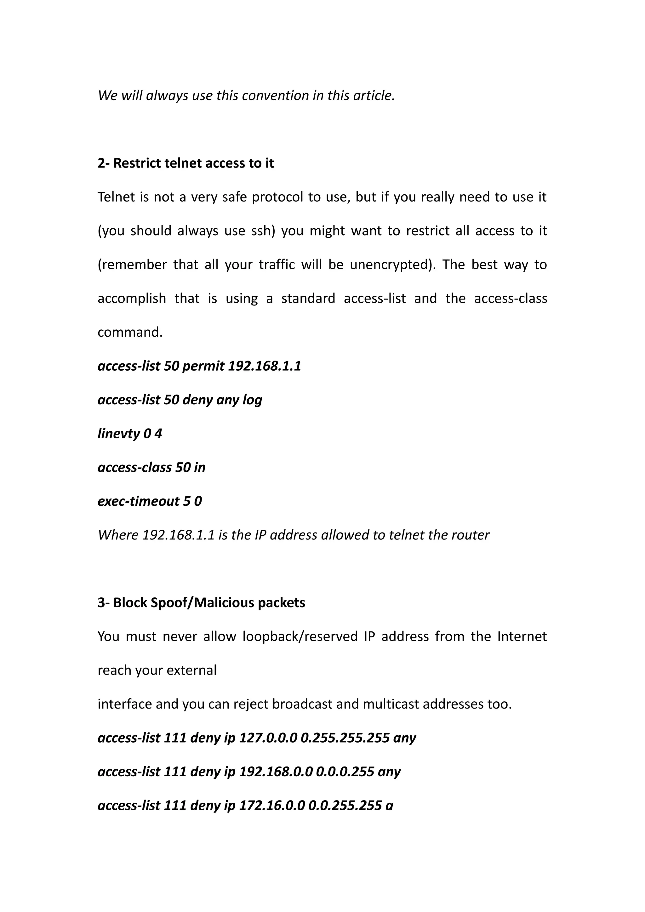 We will always use this convention in this article.



2- Restrict telnet access to it

Telnet is not a very safe protocol to use, but if you really need to use it

(you should always use ssh) you might want to restrict all access to it

(remember that all your traffic will be unencrypted). The best way to

accomplish that is using a standard access-list and the access-class

command.

access-list 50 permit 192.168.1.1

access-list 50 deny any log

linevty 0 4

access-class 50 in

exec-timeout 5 0

Where 192.168.1.1 is the IP address allowed to telnet the router



3- Block Spoof/Malicious packets

You must never allow loopback/reserved IP address from the Internet

reach your external

interface and you can reject broadcast and multicast addresses too.

access-list 111 deny ip 127.0.0.0 0.255.255.255 any

access-list 111 deny ip 192.168.0.0 0.0.0.255 any

access-list 111 deny ip 172.16.0.0 0.0.255.255 a
 