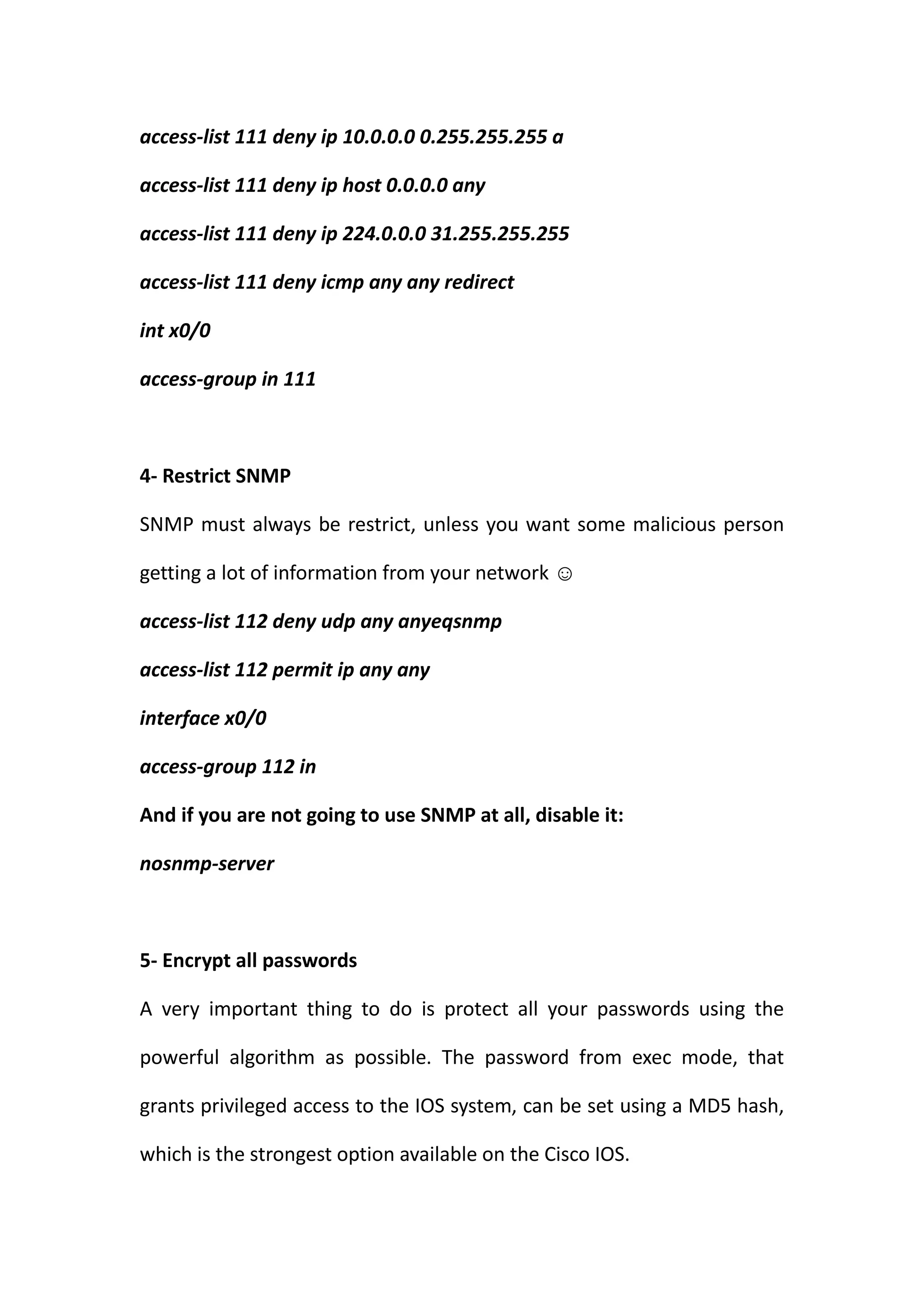 access-list 111 deny ip 10.0.0.0 0.255.255.255 a

access-list 111 deny ip host 0.0.0.0 any

access-list 111 deny ip 224.0.0.0 31.255.255.255

access-list 111 deny icmp any any redirect

int x0/0

access-group in 111



4- Restrict SNMP

SNMP must always be restrict, unless you want some malicious person

getting a lot of information from your network ☺

access-list 112 deny udp any anyeqsnmp

access-list 112 permit ip any any

interface x0/0

access-group 112 in

And if you are not going to use SNMP at all, disable it:

nosnmp-server



5- Encrypt all passwords

A very important thing to do is protect all your passwords using the

powerful algorithm as possible. The password from exec mode, that

grants privileged access to the IOS system, can be set using a MD5 hash,

which is the strongest option available on the Cisco IOS.
 