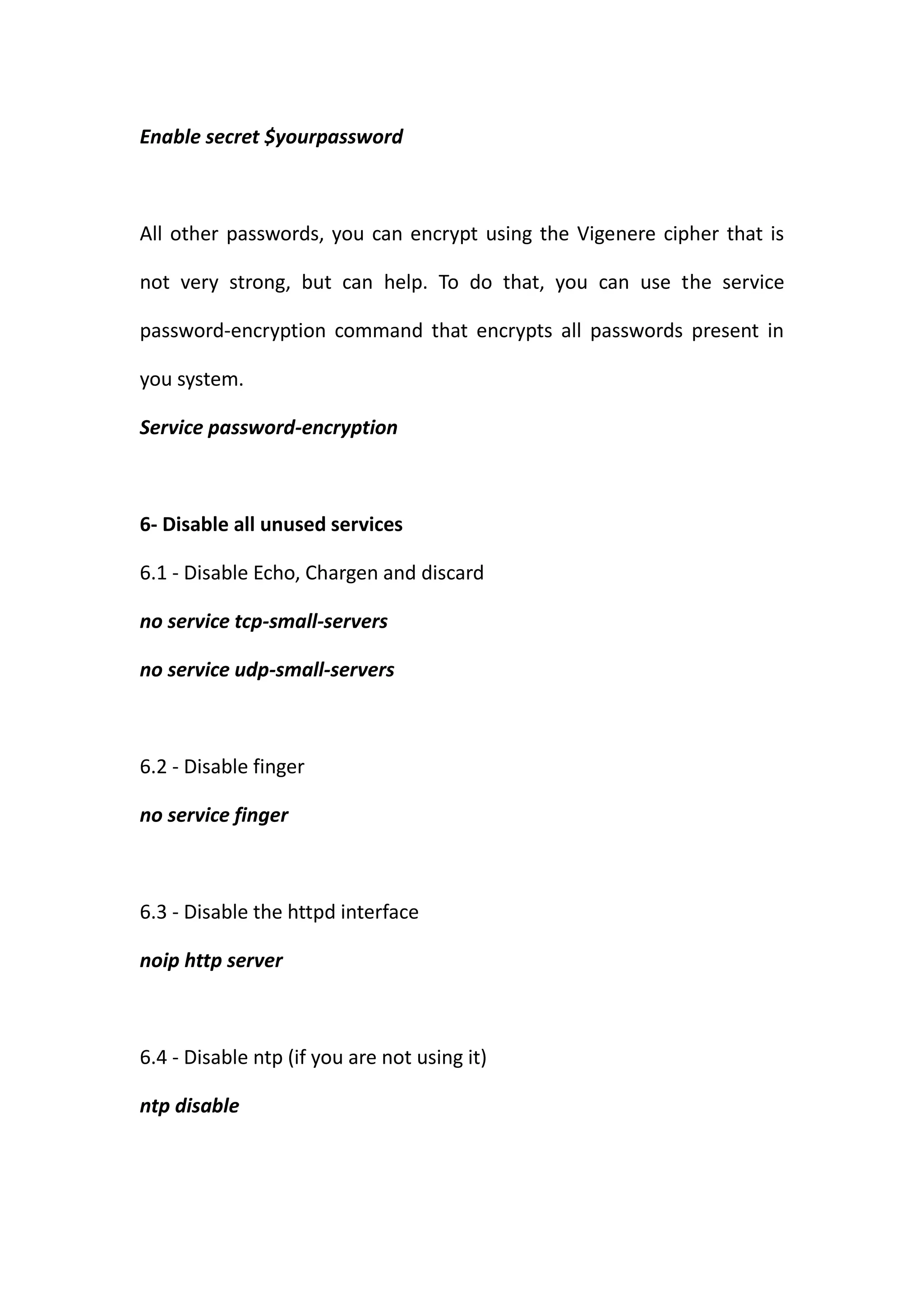 Enable secret $yourpassword



All other passwords, you can encrypt using the Vigenere cipher that is

not very strong, but can help. To do that, you can use the service

password-encryption command that encrypts all passwords present in

you system.

Service password-encryption



6- Disable all unused services

6.1 - Disable Echo, Chargen and discard

no service tcp-small-servers

no service udp-small-servers



6.2 - Disable finger

no service finger



6.3 - Disable the httpd interface

noip http server



6.4 - Disable ntp (if you are not using it)

ntp disable
 