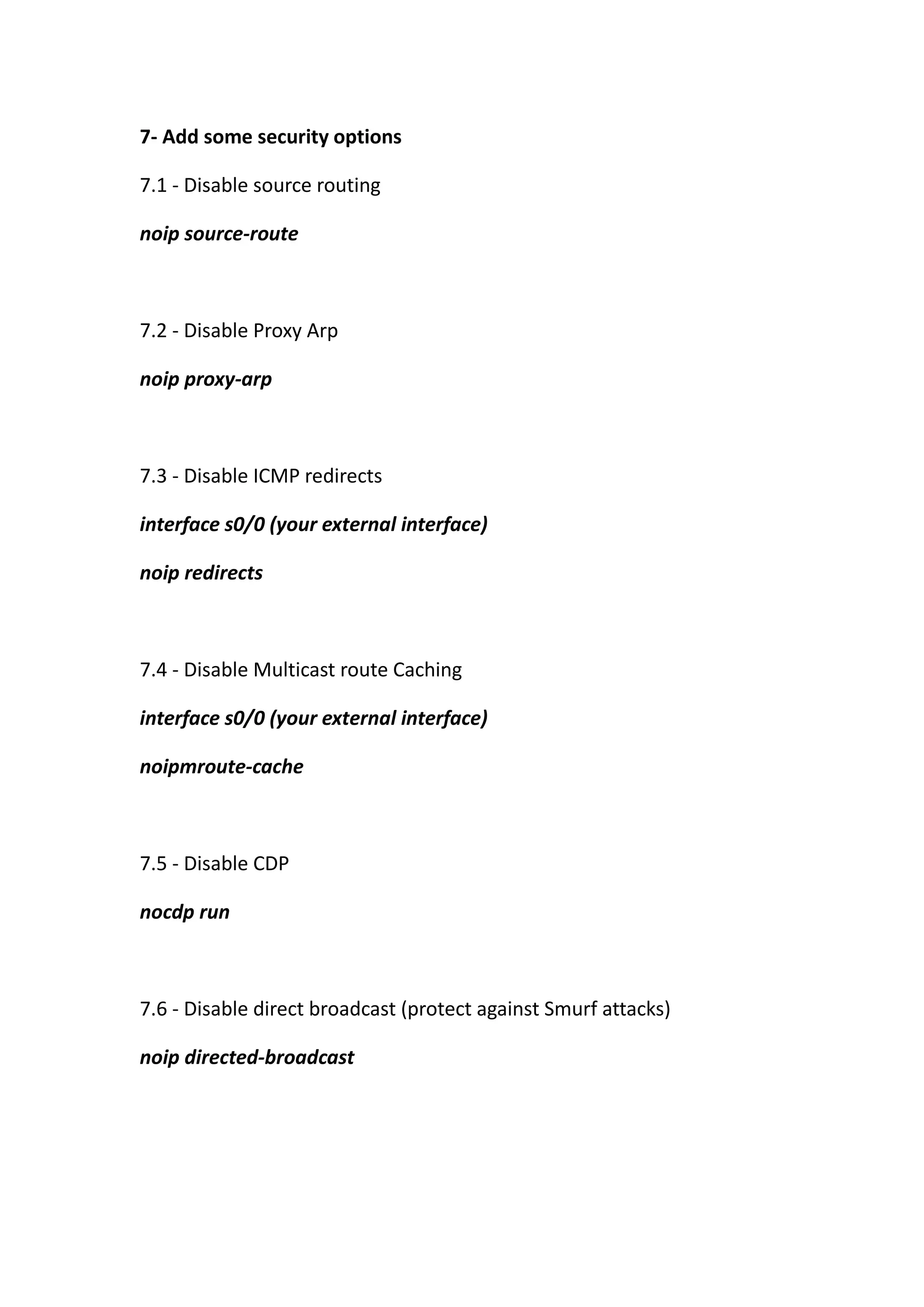 7- Add some security options

7.1 - Disable source routing

noip source-route



7.2 - Disable Proxy Arp

noip proxy-arp



7.3 - Disable ICMP redirects

interface s0/0 (your external interface)

noip redirects



7.4 - Disable Multicast route Caching

interface s0/0 (your external interface)

noipmroute-cache



7.5 - Disable CDP

nocdp run



7.6 - Disable direct broadcast (protect against Smurf attacks)

noip directed-broadcast
 