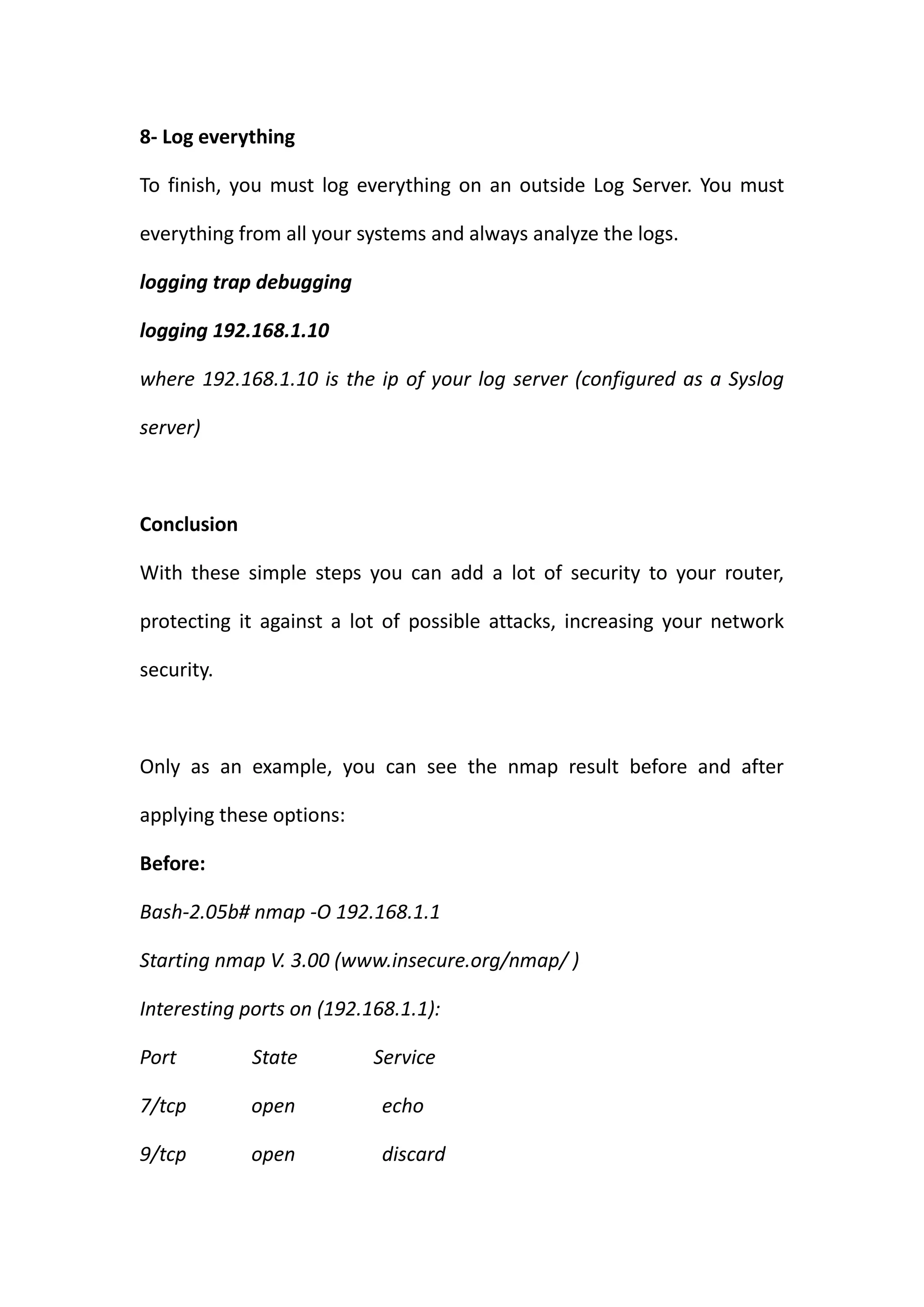 8- Log everything

To finish, you must log everything on an outside Log Server. You must

everything from all your systems and always analyze the logs.

logging trap debugging

logging 192.168.1.10

where 192.168.1.10 is the ip of your log server (configured as a Syslog

server)



Conclusion

With these simple steps you can add a lot of security to your router,

protecting it against a lot of possible attacks, increasing your network

security.



Only as an example, you can see the nmap result before and after

applying these options:

Before:

Bash-2.05b# nmap -O 192.168.1.1

Starting nmap V. 3.00 (www.insecure.org/nmap/ )

Interesting ports on (192.168.1.1):

Port         State         Service

7/tcp        open           echo

9/tcp        open           discard
 