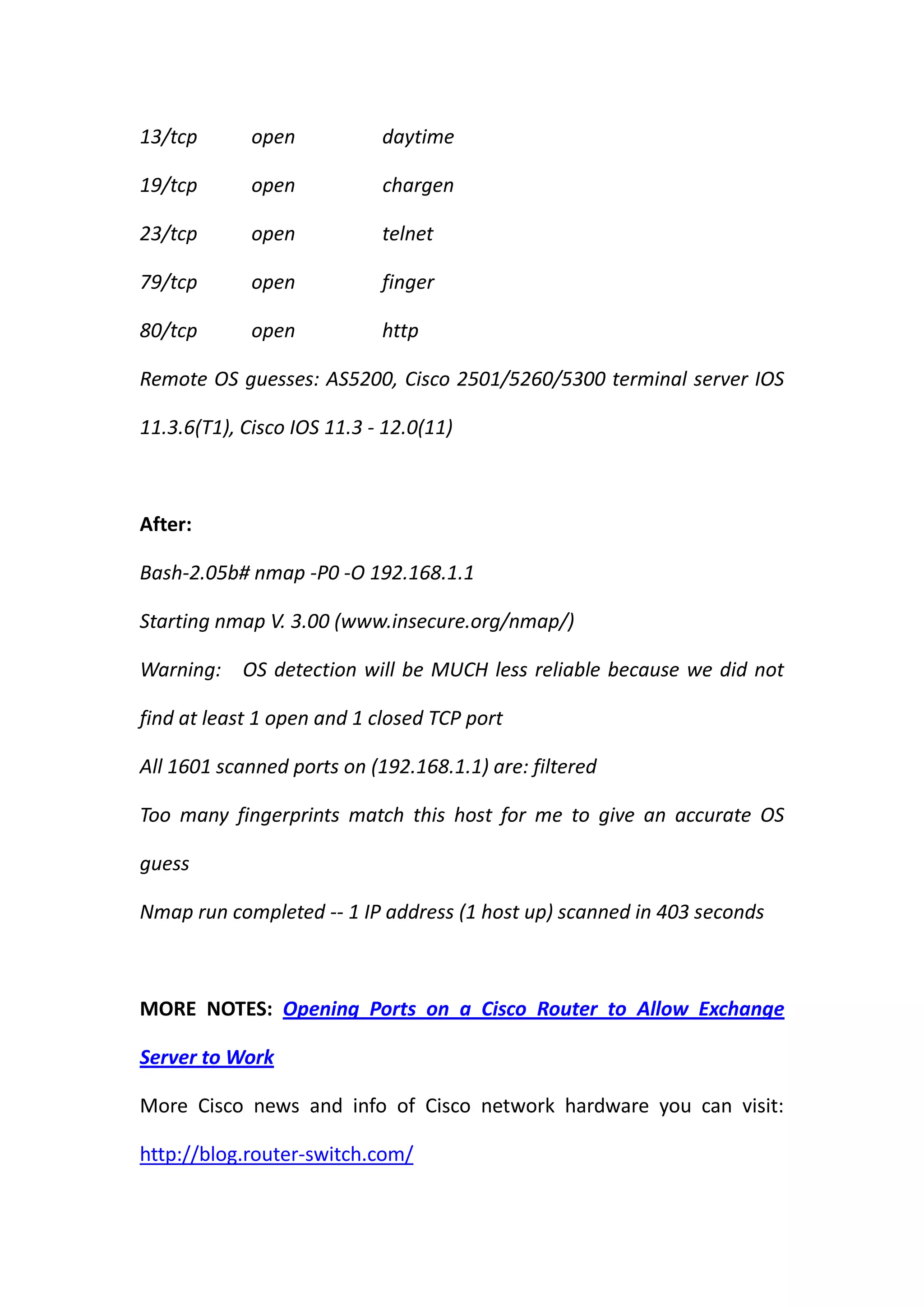 13/tcp       open           daytime

19/tcp       open           chargen

23/tcp       open           telnet

79/tcp       open           finger

80/tcp       open           http

Remote OS guesses: AS5200, Cisco 2501/5260/5300 terminal server IOS

11.3.6(T1), Cisco IOS 11.3 - 12.0(11)



After:

Bash-2.05b# nmap -P0 -O 192.168.1.1

Starting nmap V. 3.00 (www.insecure.org/nmap/)

Warning: OS detection will be MUCH less reliable because we did not

find at least 1 open and 1 closed TCP port

All 1601 scanned ports on (192.168.1.1) are: filtered

Too many fingerprints match this host for me to give an accurate OS

guess

Nmap run completed -- 1 IP address (1 host up) scanned in 403 seconds



MORE NOTES: Opening Ports on a Cisco Router to Allow Exchange

Server to Work

More Cisco news and info of Cisco network hardware you can visit:

http://blog.router-switch.com/
 