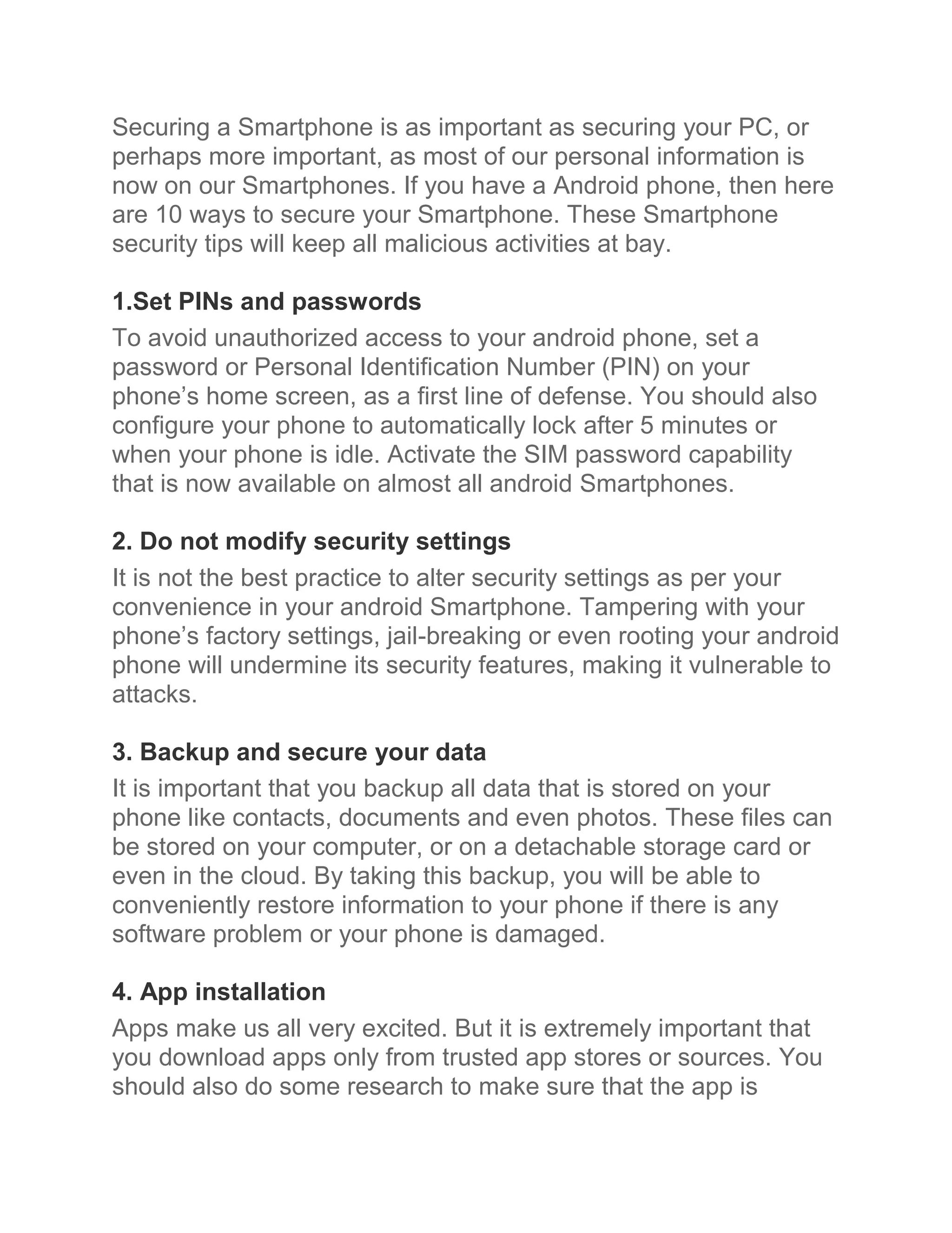 Securing a Smartphone is as important as securing your PC, or
perhaps more important, as most of our personal information is
now on our Smartphones. If you have a Android phone, then here
are 10 ways to secure your Smartphone. These Smartphone
security tips will keep all malicious activities at bay.

1.Set PINs and passwords
To avoid unauthorized access to your android phone, set a
password or Personal Identification Number (PIN) on your
phone’s home screen, as a first line of defense. You should also
configure your phone to automatically lock after 5 minutes or
when your phone is idle. Activate the SIM password capability
that is now available on almost all android Smartphones.

2. Do not modify security settings
It is not the best practice to alter security settings as per your
convenience in your android Smartphone. Tampering with your
phone’s factory settings, jail-breaking or even rooting your android
phone will undermine its security features, making it vulnerable to
attacks.

3. Backup and secure your data
It is important that you backup all data that is stored on your
phone like contacts, documents and even photos. These files can
be stored on your computer, or on a detachable storage card or
even in the cloud. By taking this backup, you will be able to
conveniently restore information to your phone if there is any
software problem or your phone is damaged.

4. App installation
Apps make us all very excited. But it is extremely important that
you download apps only from trusted app stores or sources. You
should also do some research to make sure that the app is
 