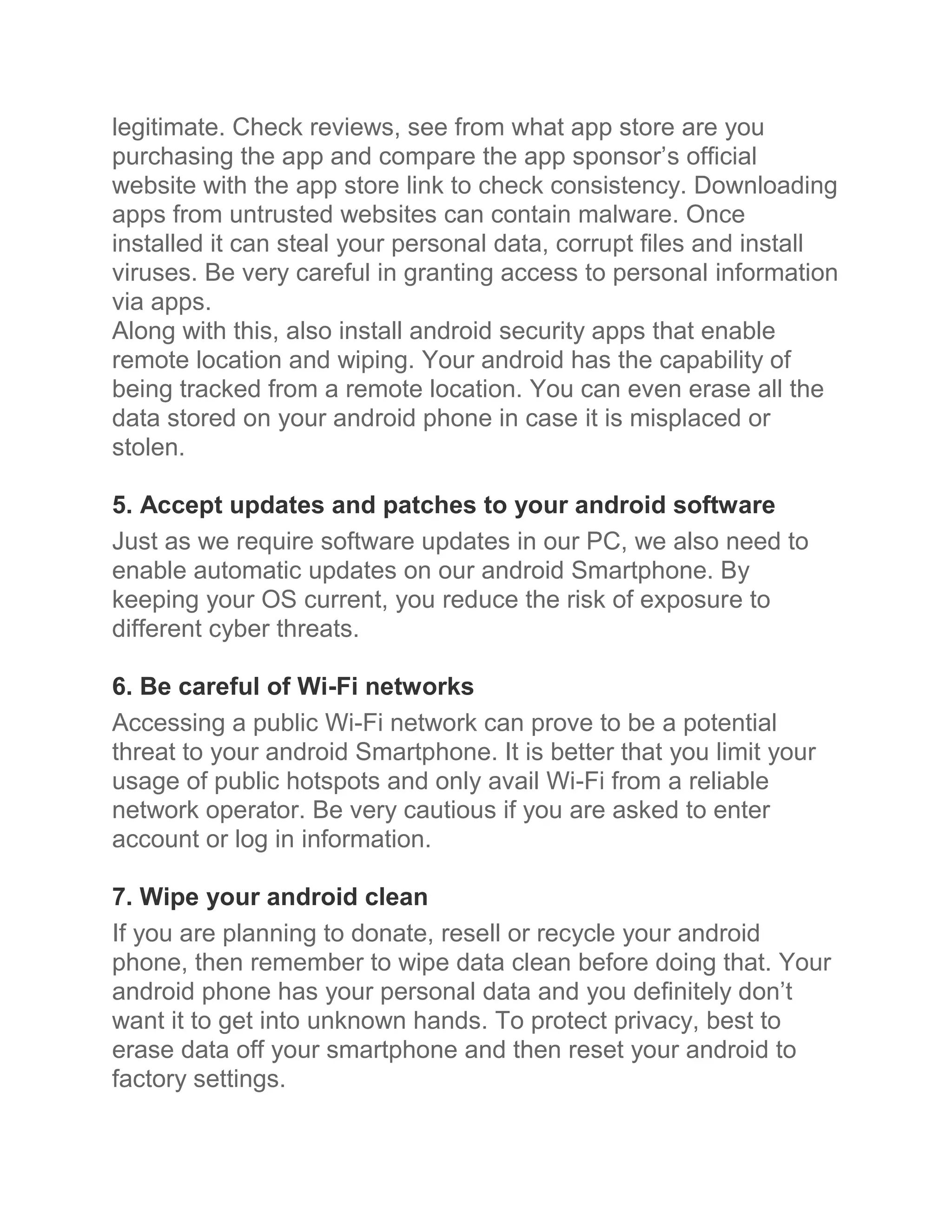 legitimate. Check reviews, see from what app store are you
purchasing the app and compare the app sponsor’s official
website with the app store link to check consistency. Downloading
apps from untrusted websites can contain malware. Once
installed it can steal your personal data, corrupt files and install
viruses. Be very careful in granting access to personal information
via apps.
Along with this, also install android security apps that enable
remote location and wiping. Your android has the capability of
being tracked from a remote location. You can even erase all the
data stored on your android phone in case it is misplaced or
stolen.

5. Accept updates and patches to your android software
Just as we require software updates in our PC, we also need to
enable automatic updates on our android Smartphone. By
keeping your OS current, you reduce the risk of exposure to
different cyber threats.

6. Be careful of Wi-Fi networks
Accessing a public Wi-Fi network can prove to be a potential
threat to your android Smartphone. It is better that you limit your
usage of public hotspots and only avail Wi-Fi from a reliable
network operator. Be very cautious if you are asked to enter
account or log in information.

7. Wipe your android clean
If you are planning to donate, resell or recycle your android
phone, then remember to wipe data clean before doing that. Your
android phone has your personal data and you definitely don’t
want it to get into unknown hands. To protect privacy, best to
erase data off your smartphone and then reset your android to
factory settings.
 