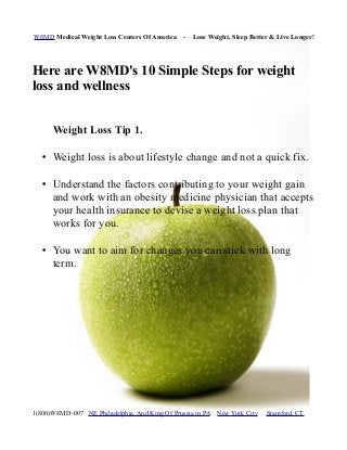 W8MD Medical Weight Loss Centers Of America - Lose Weight, Sleep Better & Live Longer!
Here are W8MD's 10 Simple Steps for weight
loss and wellness
Weight Loss Tip 1.
• Weight loss is about lifestyle change and not a quick fix.
• Understand the factors contributing to your weight gain
and work with an obesity medicine physician that accepts
your health insurance to devise a weight loss plan that
works for you.
• You want to aim for changes you can stick with long
term.
1(800)W8MD-007 NE Philadelphia, And King Of Prussia in PA New York City Stamford, CT
 
