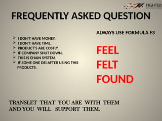 FREQUENTLY ASKED QUESTION
ALWAYS USE FORMULA F3
FEEL
FELT
FOUND
 I DON’T HAVE MONEY.
 I DON’T HAVE TIME.
 PRODUCT’S ARE COSTLY.
 IF COMPANY SHUT DOWN.
 THIS IS CHAIN SYSTEM.
 IF SOME ONE DEI AFTER USING THIS
PRODUCTS.
TRANSLET THAT YOU ARE WITH THEM
AND YOU WILL SUPPORT THEM.
 