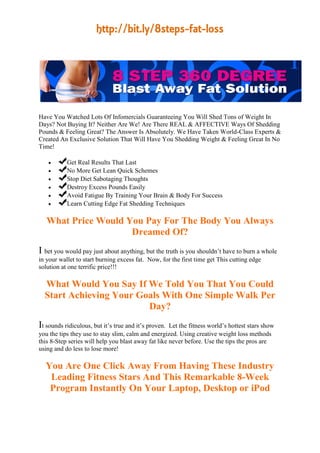 http://bit.ly/8steps-fat-loss




Have You Watched Lots Of Infomercials Guaranteeing You Will Shed Tons of Weight In
Days? Not Buying It? Neither Are We! Are There REAL & AFFECTIVE Ways Of Shedding
Pounds & Feeling Great? The Answer Is Absolutely. We Have Taken World-Class Experts &
Created An Exclusive Solution That Will Have You Shedding Weight & Feeling Great In No
Time!

          Get Real Results That Last
          No More Get Lean Quick Schemes
          Stop Diet Sabotaging Thoughts
          Destroy Excess Pounds Easily
          Avoid Fatigue By Training Your Brain & Body For Success
          Learn Cutting Edge Fat Shedding Techniques

   What Price Would You Pay For The Body You Always
                     Dreamed Of?
I bet you would pay just about anything, but the truth is you shouldn’t have to burn a whole
in your wallet to start burning excess fat. Now, for the first time get This cutting edge
solution at one terrific price!!!

  What Would You Say If We Told You That You Could
  Start Achieving Your Goals With One Simple Walk Per
                         Day?
It sounds ridiculous, but it’s true and it’s proven. Let the fitness world’s hottest stars show
you the tips they use to stay slim, calm and energized. Using creative weight loss methods
this 8-Step series will help you blast away fat like never before. Use the tips the pros are
using and do less to lose more!

  You Are One Click Away From Having These Industry
   Leading Fitness Stars And This Remarkable 8-Week
   Program Instantly On Your Laptop, Desktop or iPod
 