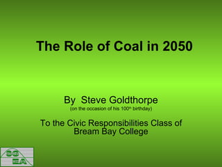 The Role of Coal in 2050 By  Steve Goldthorpe (on the occasion of his 100 th  birthday) To the Civic Responsibilities Class of Bream Bay College 