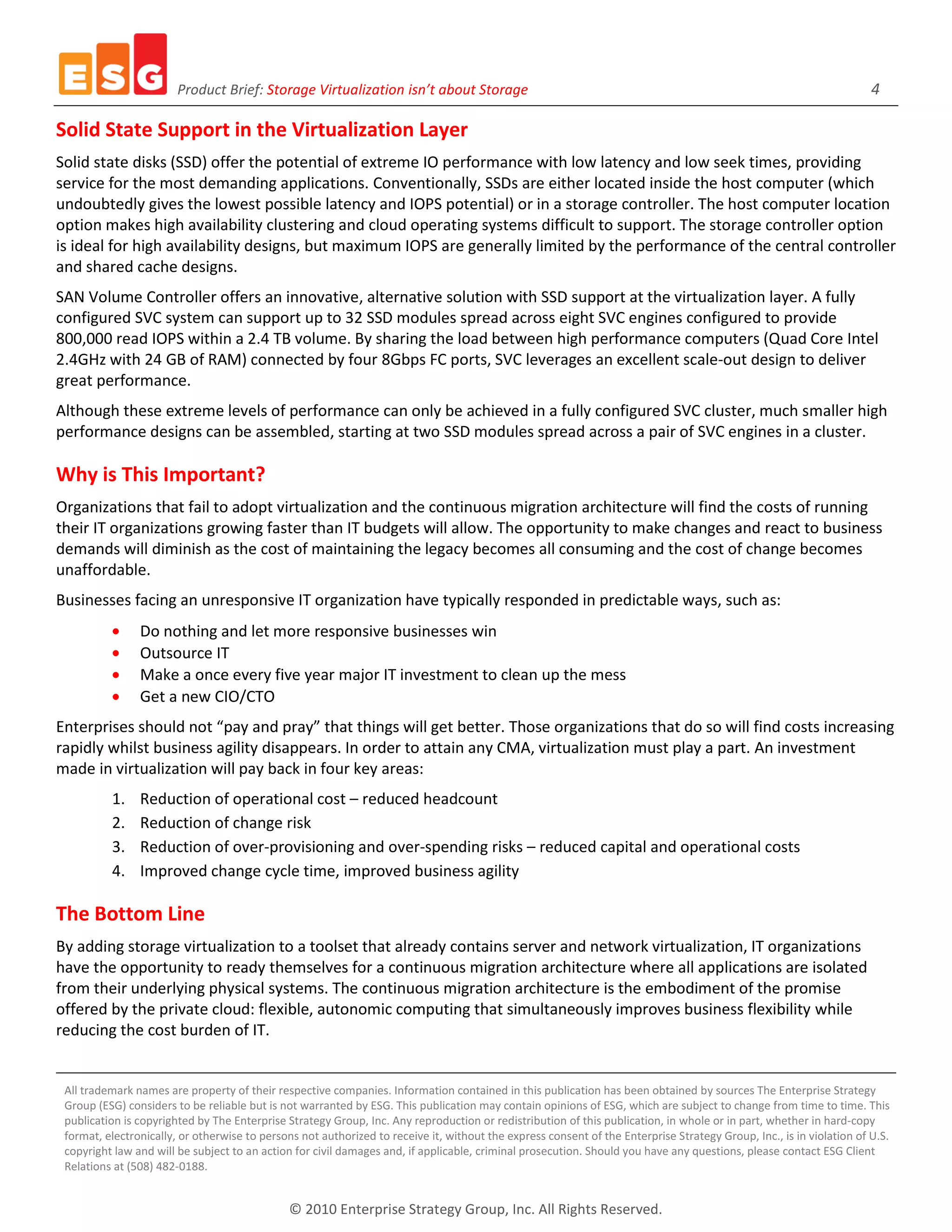 Product Brief: Storage Virtualization isn’t about Storage                                                                                     4

Solid State Support in the Virtualization Layer
Solid state disks (SSD) offer the potential of extreme IO performance with low latency and low seek times, providing
service for the most demanding applications. Conventionally, SSDs are either located inside the host computer (which
undoubtedly gives the lowest possible latency and IOPS potential) or in a storage controller. The host computer location
option makes high availability clustering and cloud operating systems difficult to support. The storage controller option
is ideal for high availability designs, but maximum IOPS are generally limited by the performance of the central controller
and shared cache designs.
SAN Volume Controller offers an innovative, alternative solution with SSD support at the virtualization layer. A fully
configured SVC system can support up to 32 SSD modules spread across eight SVC engines configured to provide
800,000 read IOPS within a 2.4 TB volume. By sharing the load between high performance computers (Quad Core Intel
2.4GHz with 24 GB of RAM) connected by four 8Gbps FC ports, SVC leverages an excellent scale-out design to deliver
great performance.
Although these extreme levels of performance can only be achieved in a fully configured SVC cluster, much smaller high
performance designs can be assembled, starting at two SSD modules spread across a pair of SVC engines in a cluster.

Why is This Important?
Organizations that fail to adopt virtualization and the continuous migration architecture will find the costs of running
their IT organizations growing faster than IT budgets will allow. The opportunity to make changes and react to business
demands will diminish as the cost of maintaining the legacy becomes all consuming and the cost of change becomes
unaffordable.
Businesses facing an unresponsive IT organization have typically responded in predictable ways, such as:
                Do nothing and let more responsive businesses win
                Outsource IT
                Make a once every five year major IT investment to clean up the mess
                Get a new CIO/CTO
Enterprises should not “pay and pray” that things will get better. Those organizations that do so will find costs increasing
rapidly whilst business agility disappears. In order to attain any CMA, virtualization must play a part. An investment
made in virtualization will pay back in four key areas:
          1.    Reduction of operational cost – reduced headcount
          2.    Reduction of change risk
          3.    Reduction of over-provisioning and over-spending risks – reduced capital and operational costs
          4.    Improved change cycle time, improved business agility

The Bottom Line
By adding storage virtualization to a toolset that already contains server and network virtualization, IT organizations
have the opportunity to ready themselves for a continuous migration architecture where all applications are isolated
from their underlying physical systems. The continuous migration architecture is the embodiment of the promise
offered by the private cloud: flexible, autonomic computing that simultaneously improves business flexibility while
reducing the cost burden of IT.


 All trademark names are property of their respective companies. Information contained in this publication has been obtained by sources The Enterprise Strategy
 Group (ESG) considers to be reliable but is not warranted by ESG. This publication may contain opinions of ESG, which are subject to change from time to time. This
 publication is copyrighted by The Enterprise Strategy Group, Inc. Any reproduction or redistribution of this publication, in whole or in part, whether in hard-copy
 format, electronically, or otherwise to persons not authorized to receive it, without the express consent of the Enterprise Strategy Group, Inc., is in violation of U.S.
 copyright law and will be subject to an action for civil damages and, if applicable, criminal prosecution. Should you have any questions, please contact ESG Client
 Relations at (508) 482-0188.


                                              © 2010 Enterprise Strategy Group, Inc. All Rights Reserved.
 