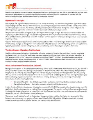 Product Brief: Storage Virtualization isn’t about Storage                                                    2

Even if some capacity and performance management had been performed that was able to identify in-life just how over-
provisioned applications are, the difficulty of migrating data and applications to a lower tier of storage, plus the
resultant service outage, would make the exercise impossible to justify.

Operational Paralysis
In many high risk, high impact environments, such as wholesale banking and manufacturing, (where application outage
costs can be greater that the cost of the hardware), provisioning totally separate infrastructure for each business unit is
an entirely accepted practice. The thinking is that by separating the infrastructure, change risk can be mitigated and
obtaining change approval or permission from the business to schedule an outage is easier.
The problem here is not the change itself, but the impact of the change. Changes that reduce service availability are
unpopular, are difficult to manage, and sometimes significantly delay implementation. Software and firmware patches
often can’t be installed; other times, unreliable hardware can’t be replaced—all because doing so would cause a service
impacting outage.
Well run IT infrastructure organizations set themselves up to avoid the need for changes that impact service availability.
Unfortunately, changes to storage have been notoriously difficult to execute without impacting servers and applications.
Typically, applications are very unforgiving of data unavailability, even if the outage is only for a short time.

The Continuous Migration Architecture
In addition to improved utilization, virtualization offers the prospect of isolating the application from the underlying
hardware to such an extent that application migration is viable in real time as part of normal business operations. At
ESG, we refer to this as the “continuous migration architecture (CMA).” It delivers simultaneously on operational
flexibility, business agility, and reduced costs. In effect, a CMA is the embodiment of the private cloud, including
compute, storage, and network virtualization.

What Value Does Virtualization Deliver?
Storage virtualization is all about operational efficiency, service levels, and flexibility. Consolidation is nice, but it is only a
small piece of the overall value. Storage virtualization, on the other hand, is NOT about disconnecting the logical from
the physical—it is actually about breaking the link between the physical storage and the application. It is about being
able to perform normal maintenance activities with no service impact—and being able to make very significant changes
to the underlying physical environment without anyone noticing. Compute, network, and storage virtualization
technologies all deliver two key benefits:
             Operational flexibility – the ability to separate the application from the underlying physical hardware
             High utilization of assets – sharing the resources between multiple consumers
It is the first benefit that makes storage virtualization important for the CIO. By separating the physical storage from the
application, significant changes can be made without a service outage. The quantity of allocated storage can be changed
transparently, storage volumes can be moved from one tier of storage to another, and whole storage controllers can be
swapped in and out—all without any impact whatsoever.
The second benefit is also a benefit of the standard storage controller: enabling the sharing of a large pool of disks
between many consumers in a resource efficient way. Uniquely, IBM SVC adds the ability to concatenate stranded
storage between controllers, reducing wastage and improving storage utilization.




                                     © 2010 Enterprise Strategy Group, Inc. All Rights Reserved.
 