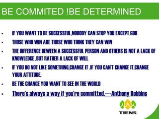 BE COMMITED !BE DETERMINED IF YOU WANT TO BE SUCCESSFUL,NOBODY CAN STOP YOU EXCEPT GOD THOSE WHO WIN ARE THOSE WHO THINK THEY CAN WIN THE DIFFERENCE BEWEEN A SUCCESSFUL PERSON AND OTHERS IS NOT A LACK OF KNOWLEDGE ,BUT RATHER A LACK OF WILL IF YOU DO NOT LIKE SOMETHING,CHANGE IT .IF YOU CAN’T CHANGE IT,CHANGE YOUR ATTITUDE. BE THE CHANGE YOU WANT TO SEE IN THE WORLD There’s always a way if you’re committed.----Anthony Robbins 