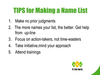   TIPS for Making a Name List Make no prior judgments 2.  The more names your list, the better. Get help from  up-line Focus on action-takers, not time-wasters Take initiative,mind your approach Attend trainings 