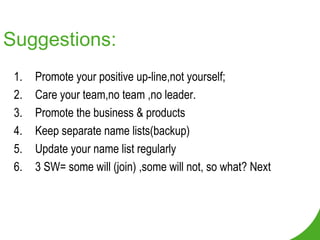 Suggestions: Promote your positive up-line,not yourself; Care your team,no team ,no leader. Promote the business & products Keep separate name lists(backup) Update your name list regularly 3 SW= some will (join) ,some will not, so what? Next 