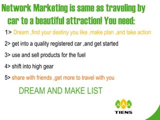 Network Marketing is same as traveling by car to a beautiful attraction! You need: 1>  Dream ,find your destiny you like ,make plan ,and take action 2> get into a quality registered car ,and get started 3> use and sell products for the fuel  4> shift into high gear  5>  share with friends ,get more to travel with you   DREAM AND MAKE LIST   