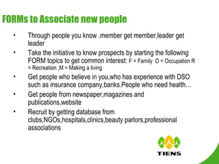 FORMs to Associate new people Through people you know .member get member,leader get leader Take the initiative to know prospects by starting the following FORM topics to get common interest:  F = Family  O = Occupation R = Recreation ,M = Making a living Get people who believe in you,who has experience with DSO such as insurance company,banks.People who need health… Get people from newspaper,magazines and publications,website Recruit by getting database from clubs,NGOs,hospitals,clinics,beauty parlors,professional associations 