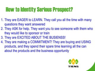 How to Identity Serious Prospect? They are EAGER to LEARN. They call you all the time with many questions they want answered They ASK for help. They want you to see someone with them who they would like to sponsor or train They are EXCITED ABOUT THE BUSIENSS! They are making a COMMITMENT! They are buying and USING products, and they spend their spare time learning all the can about the products and the business opportunity 