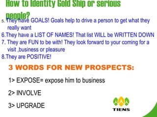 How to Identity Gold Ship or serious people? 5.  They have GOALS! Goals help to drive a person to get what they really want 6.They have a LIST OF NAMES! That list WILL be WRITTEN DOWN 7. They are FUN to be with! They look forward to your coming for a visit ,business or pleasure 8.They are POSITIVE!  3 WORDS FOR NEW PROSPECTS: 1> EXPOSE= expose him to business 2> INVOLVE 3> UPGRADE 