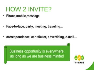 HOW 2 INVITE? Phone,mobile,message Face-to-face, party, meeting, traveling…  correspondence, car sticker, advertising, e-mail… Business opportunity is everywhere, as long as we are business minded 