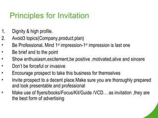 Principles for Invitation Dignity & high profile.  2.  Avoid3 topics(Company,product,plan) Be Professional .  Mind 1 st  impression-1 st  impression is last one Be brief and to the point Show enthusiasm,excitement,be positive ,motivated,alive and sincere Don’t be forceful or invasive  Encourage prospect to take this business for themselves Invite prospect to a decent place.Make sure you are thoroughly prepared and look presentable and professional Make use of flyers/books/Focus/Kit/Guide /VCD… as invitation ,they are the best form of advertising 