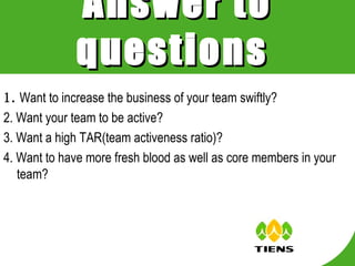 1. Want to increase the business of your team swiftly? 2. Want your team to be active? 3. Want a high TAR(team activeness ratio)? 4. Want to have more fresh blood as well as core members in your team? Answer to questions   