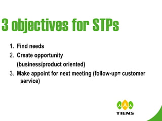 3 objectives for STPs 1.  Find needs 2.  Create opportunity (business/product oriented) 3.  Make appoint for next meeting (follow-up= customer service) 