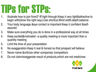 TIPs for STPs: Illustrate how to join from2*-8*right through.Keep it very light&attractive to begin with(show the right way).Use shortcut.Mind width,depth,balance Your body language &eye contact is important.Keep it confident &self-assured Make sure everything you do is done in a professional way at all times Keep excited&motivated –a quality meeting is more important than a quantity meeting Limit the time of your presentation No exaggeration.Keep it real & honest so that prospect will believe Never name &criticize other companies /competitors Do not claim/exaggerate result of products,which are not medicines 
