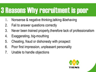 3 Reasons Why recruitment is poor 1. Nonsense & negative thinking,talking &behaving Fail to answer questions correctly Never been trained properly,therefore lack of professionalism Exaggerating, big-mouthing  Cheating, fraud or dishonesty with prospect Poor first impression, unpleasant personality Unable to handle objections 