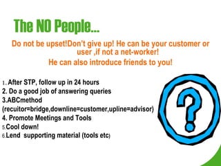 The NO People… Do not be upset!Don’t give up! He can be your customer or user ,if not a net-worker! He can also introduce friends to you! 1 .  After STP, follow up in 24 hours 2. Do a good job of answering queries 3.ABCmethod (recuitor=bridge,downline=customer,upline=advisor) 4. Promote Meetings and Tools 5. Cool down! 6. Lend  supporting material (tools etc ) 